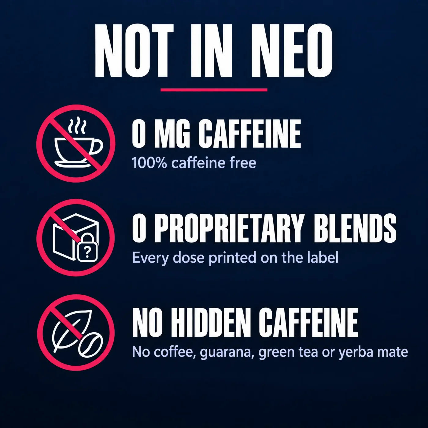 Not in NEO: 0 mg caffeine, 100% caffeine free; 0 proprietary blends, every dose printed on the label; no hidden caffeine: no coffee, guarana, green tea or yerba mate.